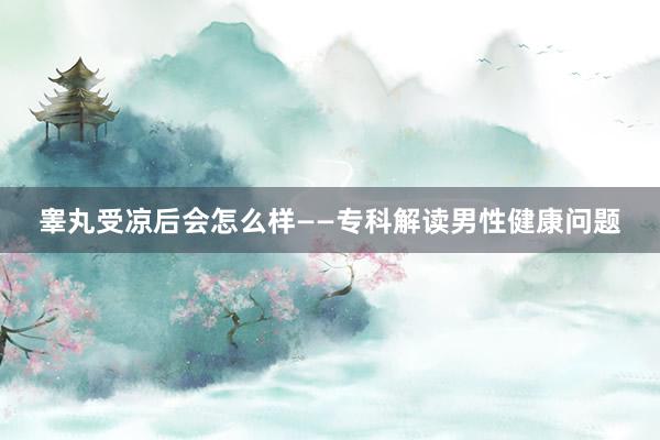 睾丸受凉后会怎么样——专科解读男性健康问题