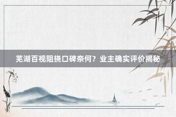 芜湖百视阻挠口碑奈何？业主确实评价揭秘