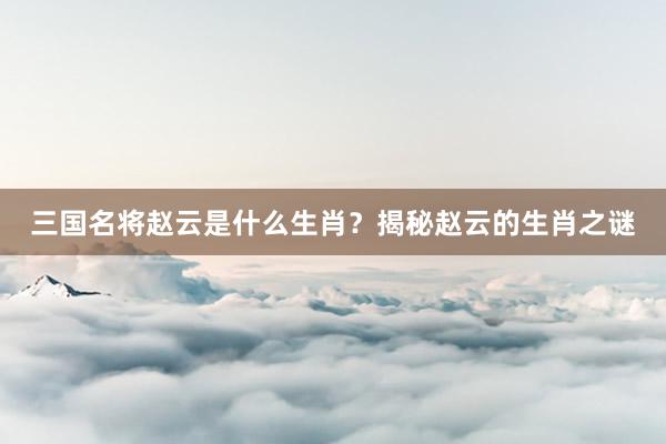 三国名将赵云是什么生肖？揭秘赵云的生肖之谜