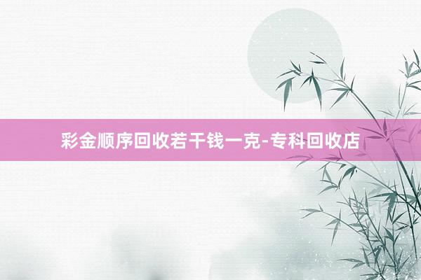 彩金顺序回收若干钱一克-专科回收店