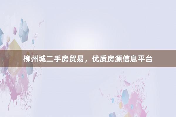 柳州城二手房贸易，优质房源信息平台