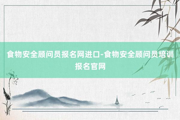 食物安全顾问员报名网进口-食物安全顾问员培训报名官网